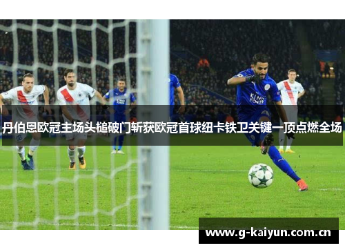 丹伯恩欧冠主场头槌破门斩获欧冠首球纽卡铁卫关键一顶点燃全场 丹伯恩欧冠主场头槌破门斩获欧冠首球纽卡铁卫关键一顶点燃全场