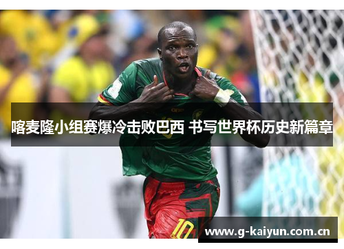 喀麦隆小组赛爆冷击败巴西 书写世界杯历史新篇章 喀麦隆小组赛爆冷击败巴西 书写世界杯历史新篇章